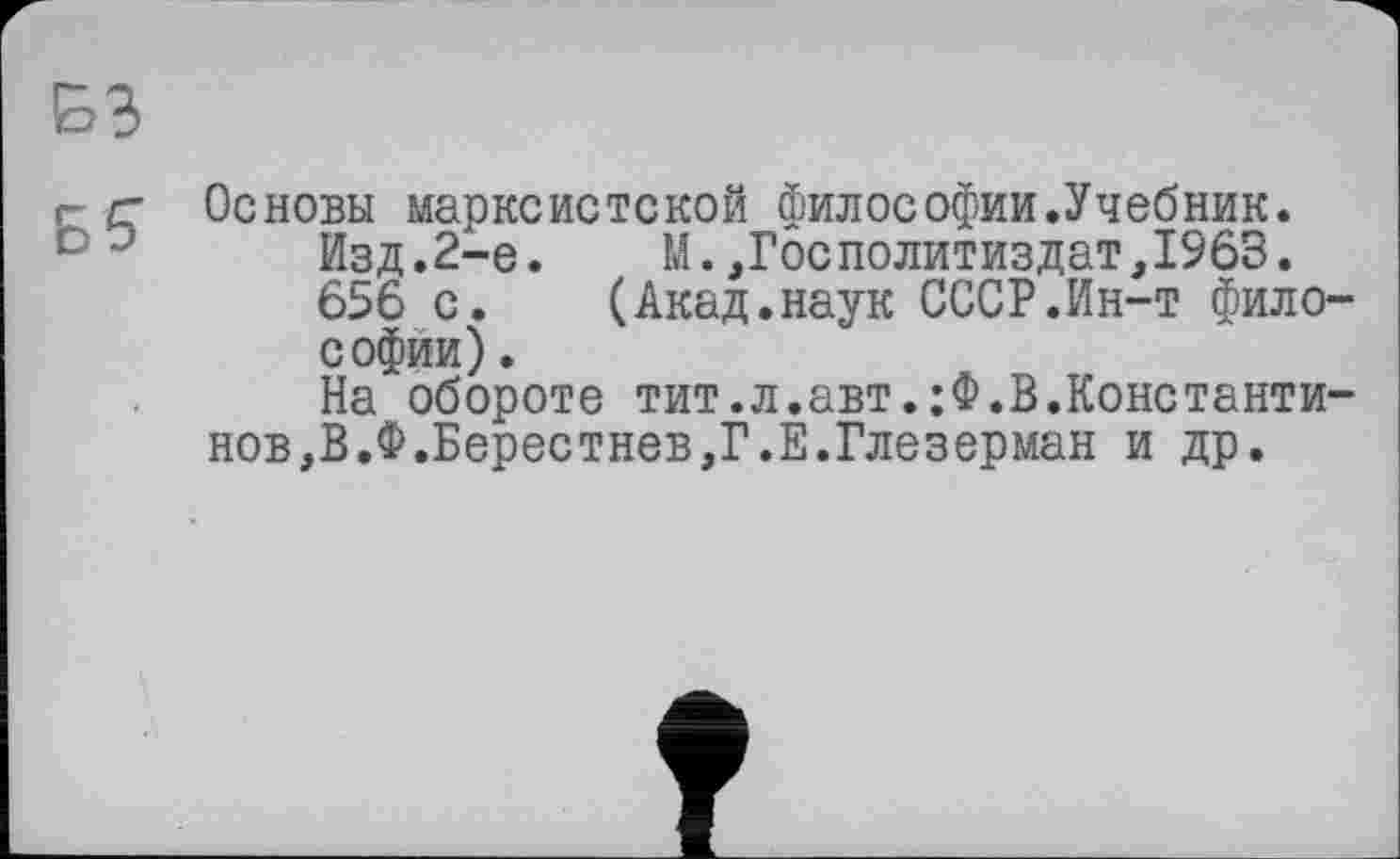 ﻿БЗ
г- /г Основы марксистской философии.Учебник. Изд.2-е.	М.,ГосПолитиздат,1963.
656 с. (Акад.наук СССР.Ин-т философии) .
На обороте тит.л.авт.;Ф.В.Константинов,В.Ф.Берестнев,Г.Е.Глезерман и др.